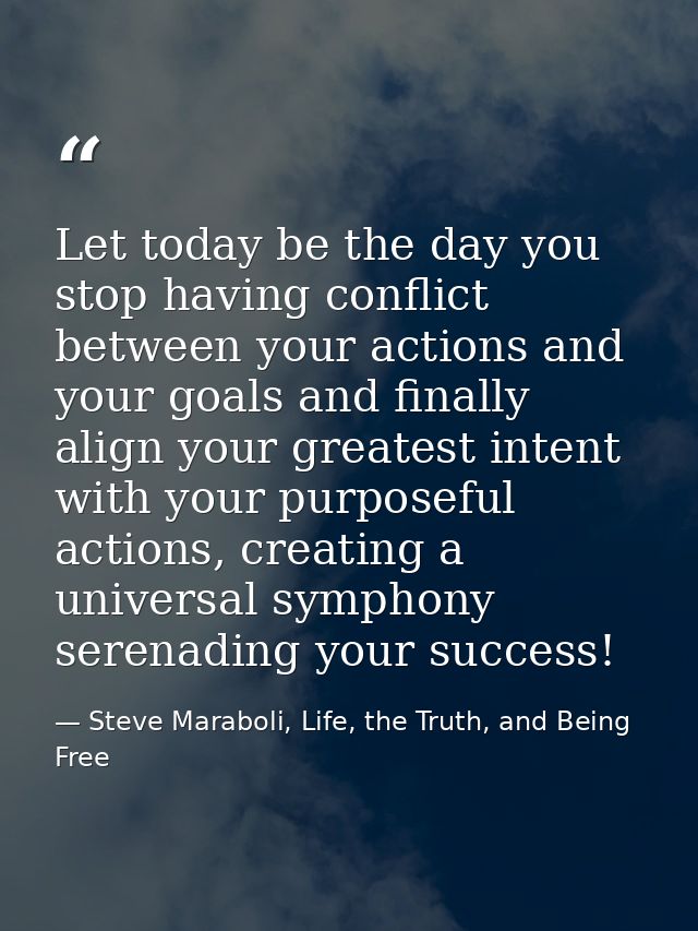 Let today be the day you stop having conflict between your actions and your goals and finally align your greatest intent — Steve Maraboli, Life, the Truth, and Being Free