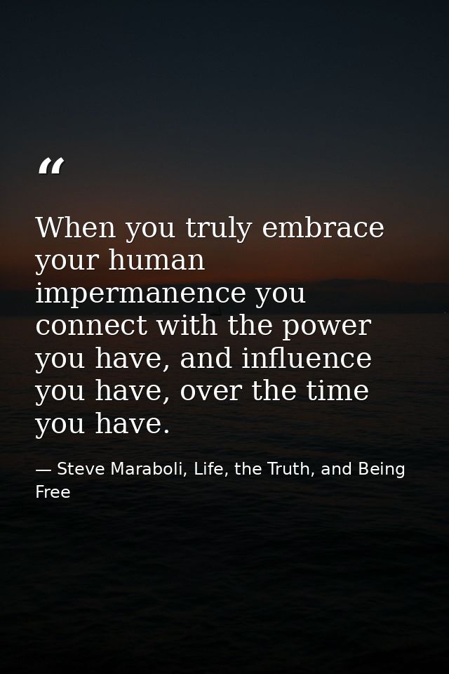 When you truly embrace your human impermanence you connect with the power you have, and influence you have, over the tim — Steve Maraboli, Life, the Truth, and Being Free