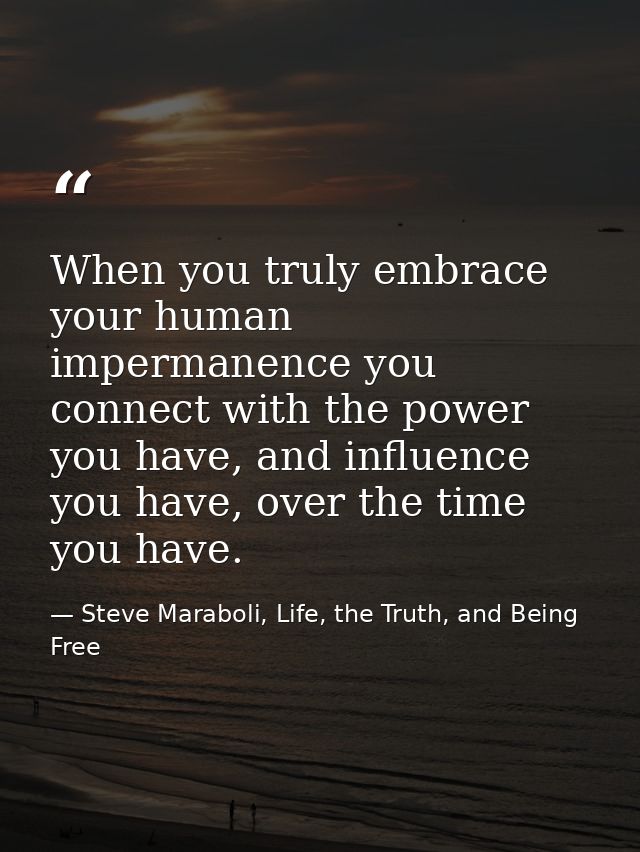 When you truly embrace your human impermanence you connect with the power you have, and influence you have, over the tim — Steve Maraboli, Life, the Truth, and Being Free