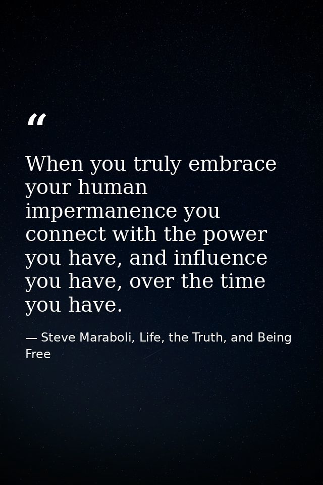 When you truly embrace your human impermanence you connect with the power you have, and influence you have, over the tim — Steve Maraboli, Life, the Truth, and Being Free