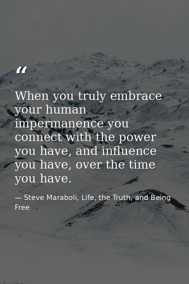 When you truly embrace your human impermanence you connect with the power you have, and influence you have, over the tim — Steve Maraboli, Life, the Truth, and Being Free