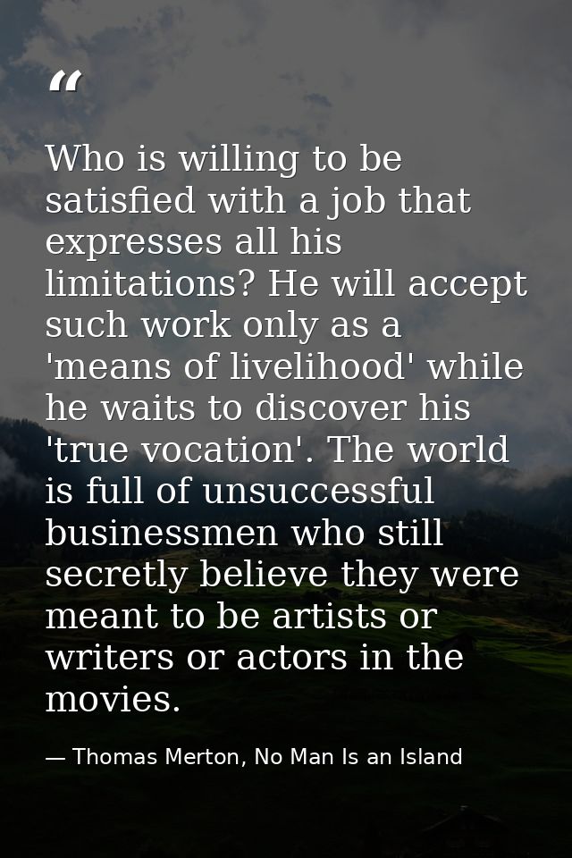 Who is willing to be satisfied with a job that expresses all his limitations? He will accept such work only as a 'means  — Thomas Merton, No Man Is an Island