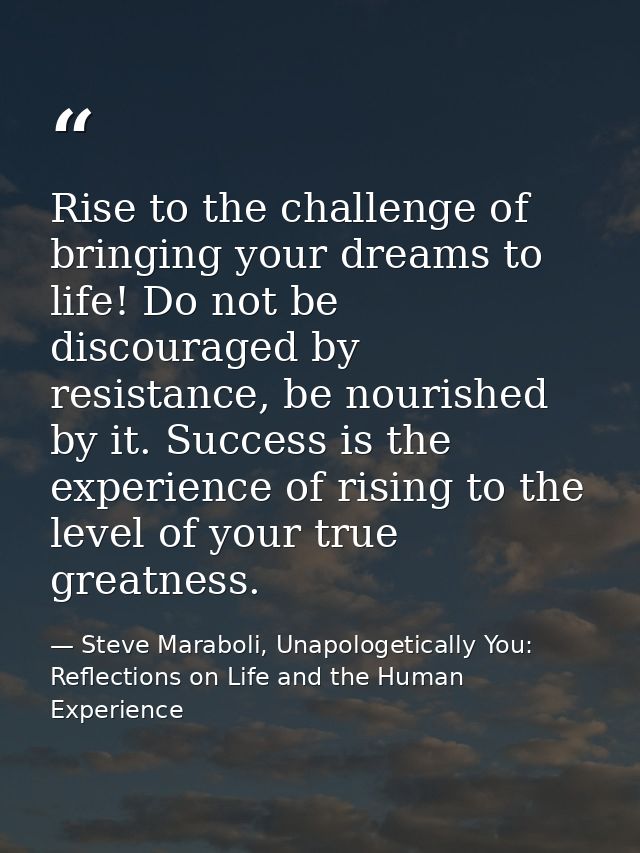 Rise to the challenge of bringing your dreams to life! Do not be discouraged by resistance, be nourished by it. Success  — Steve Maraboli, Unapologetically You: Reflections on Life and the Human Experience