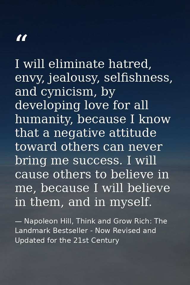 I will eliminate hatred, envy, jealousy, selfishness, and cynicism, by developing love for all humanity, because I know  — Napoleon Hill, Think and Grow Rich: The Landmark Bestseller - Now Revised and Updated for the 21st Century