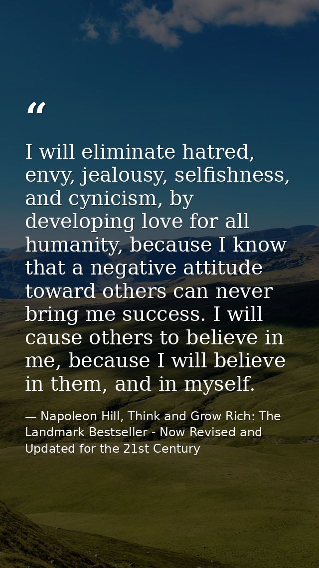 I will eliminate hatred, envy, jealousy, selfishness, and cynicism, by developing love for all humanity, because I know  — Napoleon Hill, Think and Grow Rich: The Landmark Bestseller - Now Revised and Updated for the 21st Century