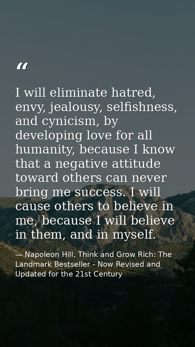 I will eliminate hatred, envy, jealousy, selfishness, and cynicism, by developing love for all humanity, because I know  — Napoleon Hill, Think and Grow Rich: The Landmark Bestseller - Now Revised and Updated for the 21st Century