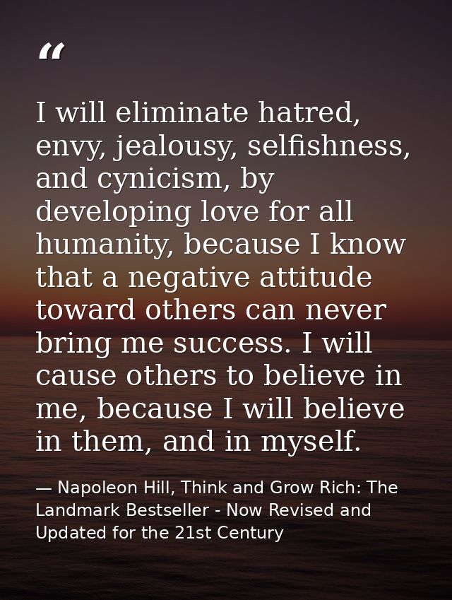I will eliminate hatred, envy, jealousy, selfishness, and cynicism, by developing love for all humanity, because I know  — Napoleon Hill, Think and Grow Rich: The Landmark Bestseller - Now Revised and Updated for the 21st Century