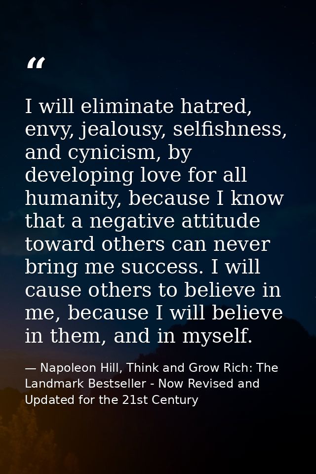 I will eliminate hatred, envy, jealousy, selfishness, and cynicism, by developing love for all humanity, because I know  — Napoleon Hill, Think and Grow Rich: The Landmark Bestseller - Now Revised and Updated for the 21st Century