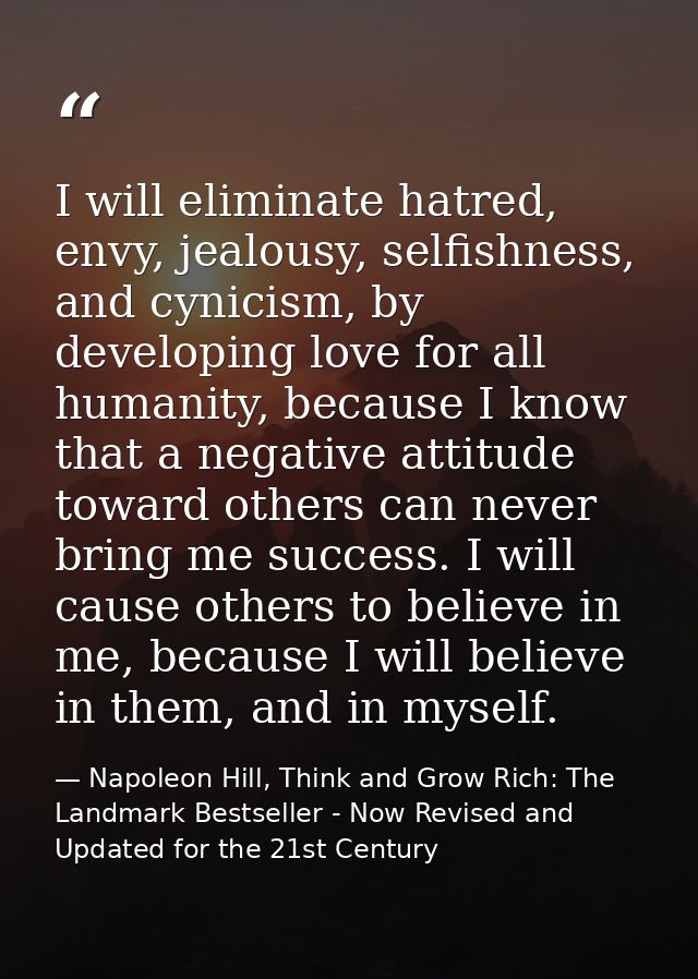 I will eliminate hatred, envy, jealousy, selfishness, and cynicism, by developing love for all humanity, because I know  — Napoleon Hill, Think and Grow Rich: The Landmark Bestseller - Now Revised and Updated for the 21st Century