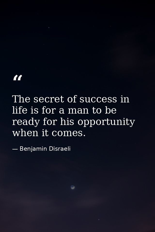 The secret of success in life is for a man to be ready for his opportunity when it comes. — Benjamin Disraeli