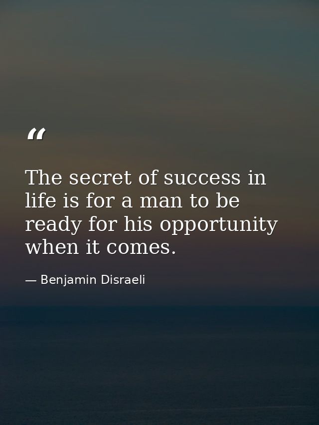 The secret of success in life is for a man to be ready for his opportunity when it comes. — Benjamin Disraeli