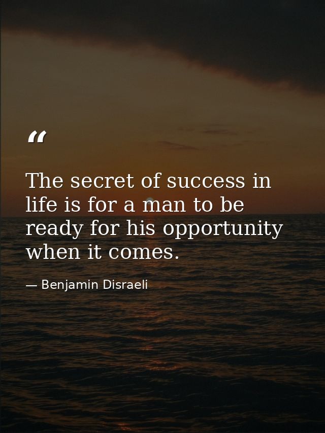 The secret of success in life is for a man to be ready for his opportunity when it comes. — Benjamin Disraeli