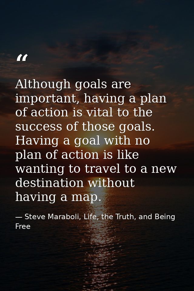 Although goals are important, having a plan of action is vital to the success of those goals. Having a goal with no plan — Steve Maraboli, Life, the Truth, and Being Free