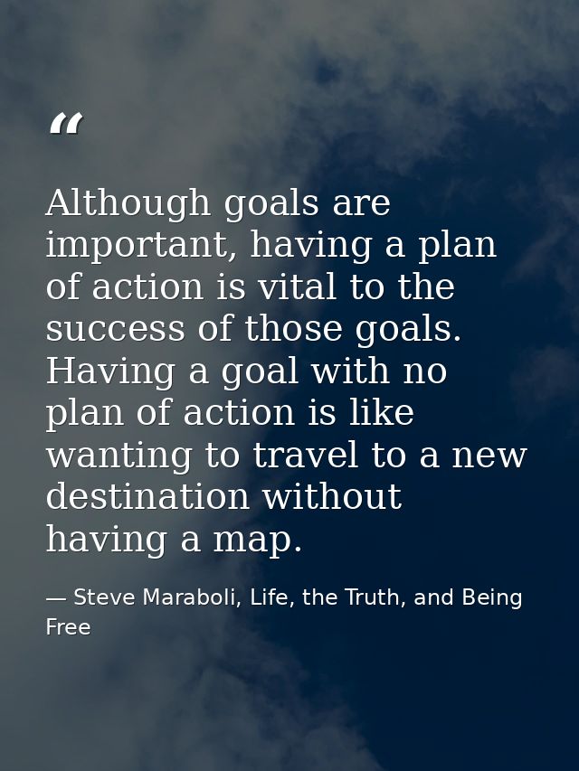 Although goals are important, having a plan of action is vital to the success of those goals. Having a goal with no plan — Steve Maraboli, Life, the Truth, and Being Free