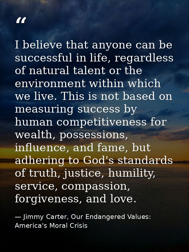 I believe that anyone can be successful in life, regardless of natural talent or the environment within which we live. T — Jimmy Carter, Our Endangered Values: America's Moral Crisis