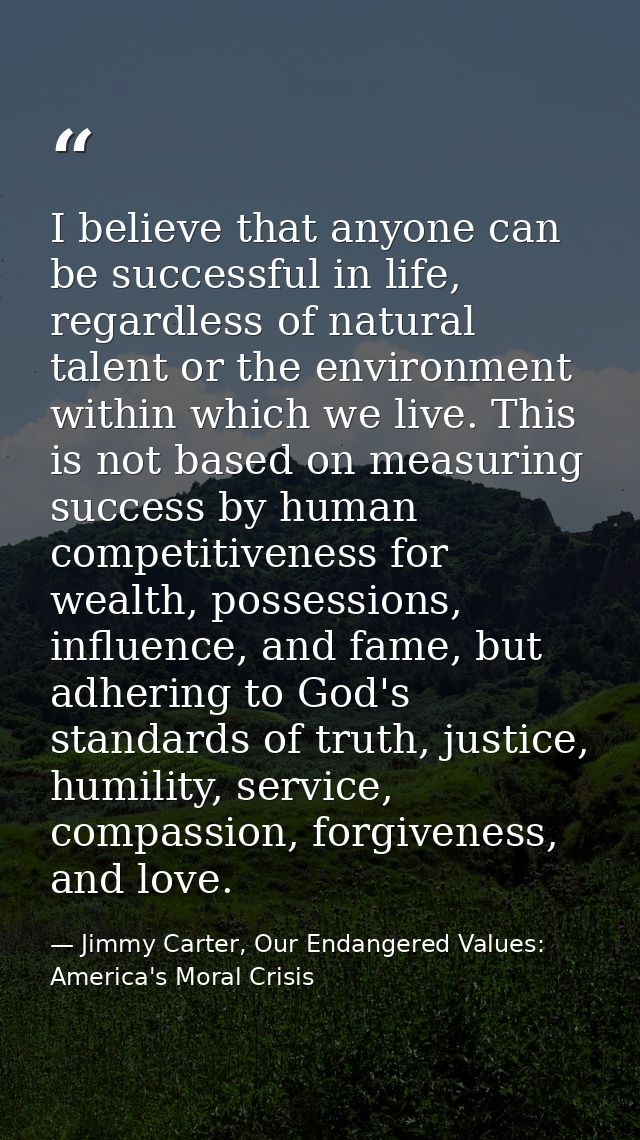 I believe that anyone can be successful in life, regardless of natural talent or the environment within which we live. T — Jimmy Carter, Our Endangered Values: America's Moral Crisis