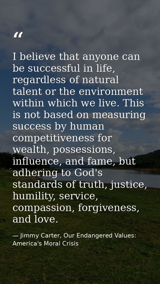 I believe that anyone can be successful in life, regardless of natural talent or the environment within which we live. T — Jimmy Carter, Our Endangered Values: America's Moral Crisis