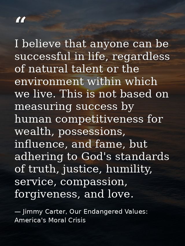 I believe that anyone can be successful in life, regardless of natural talent or the environment within which we live. T — Jimmy Carter, Our Endangered Values: America's Moral Crisis
