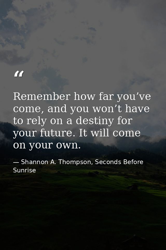 Remember how far you’ve come, and you won’t have to rely on a destiny for your future. It will come on your own. — Shannon A. Thompson, Seconds Before Sunrise