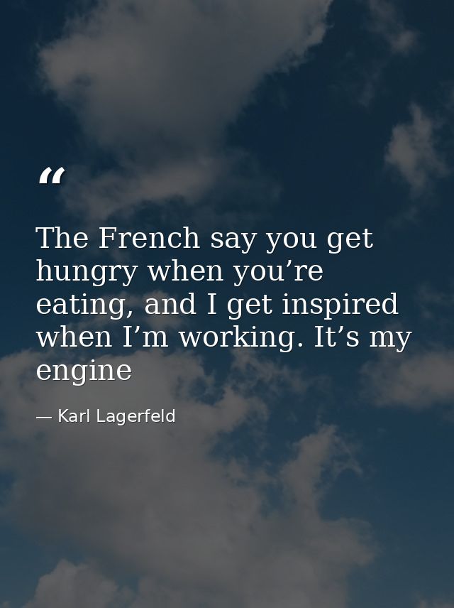 The French say you get hungry when you’re eating, and I get inspired when I’m working. It’s my engine — Karl Lagerfeld