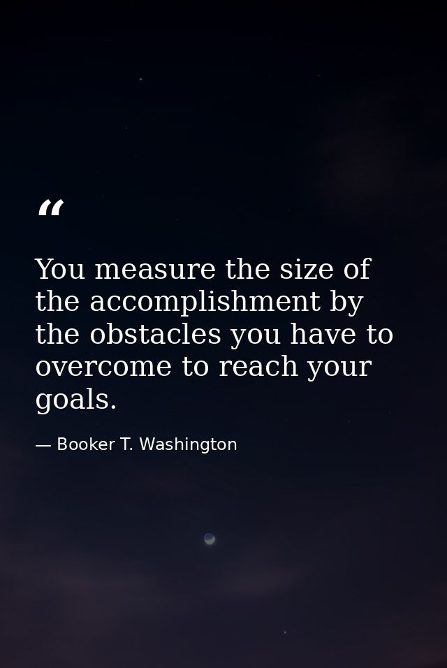 You measure the size of the accomplishment by the obstacles you have to overcome to reach your goals. — Booker T. Washington