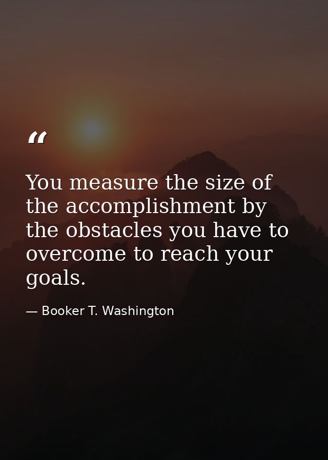 You measure the size of the accomplishment by the obstacles you have to overcome to reach your goals. — Booker T. Washington