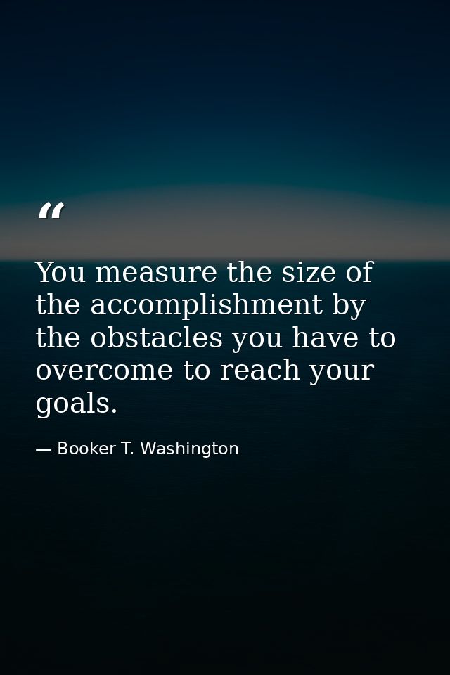 You measure the size of the accomplishment by the obstacles you have to overcome to reach your goals. — Booker T. Washington