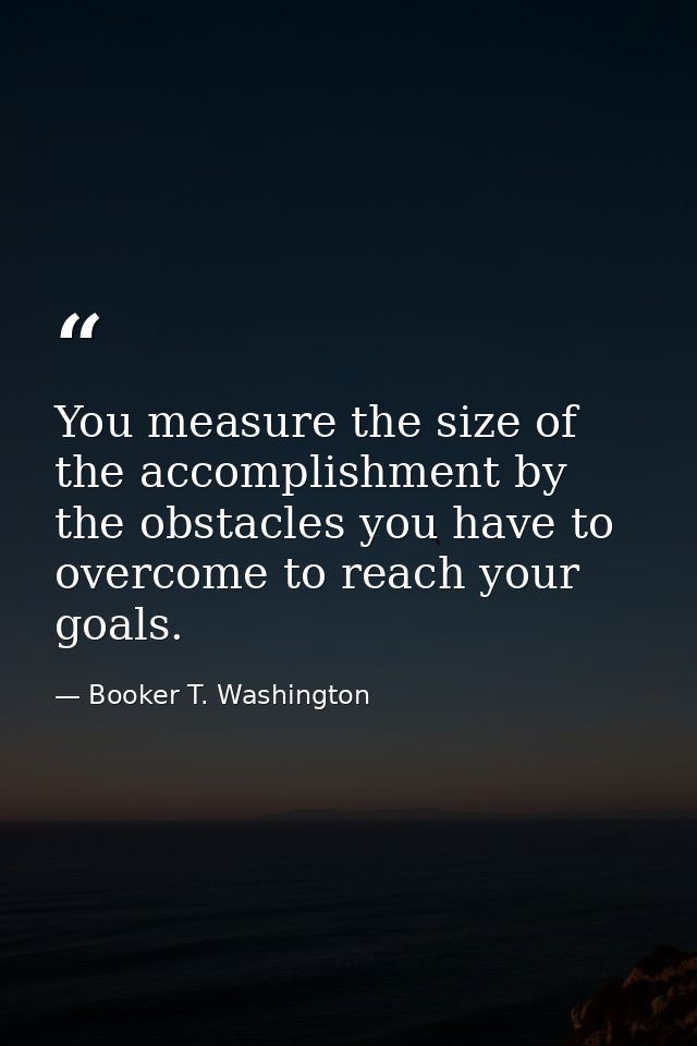 You measure the size of the accomplishment by the obstacles you have to overcome to reach your goals. — Booker T. Washington