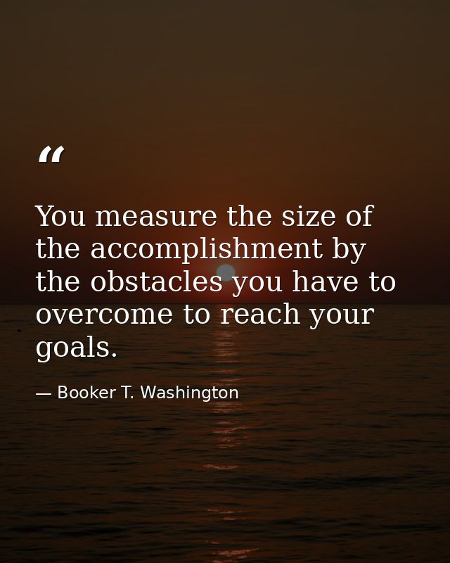 You measure the size of the accomplishment by the obstacles you have to overcome to reach your goals. — Booker T. Washington