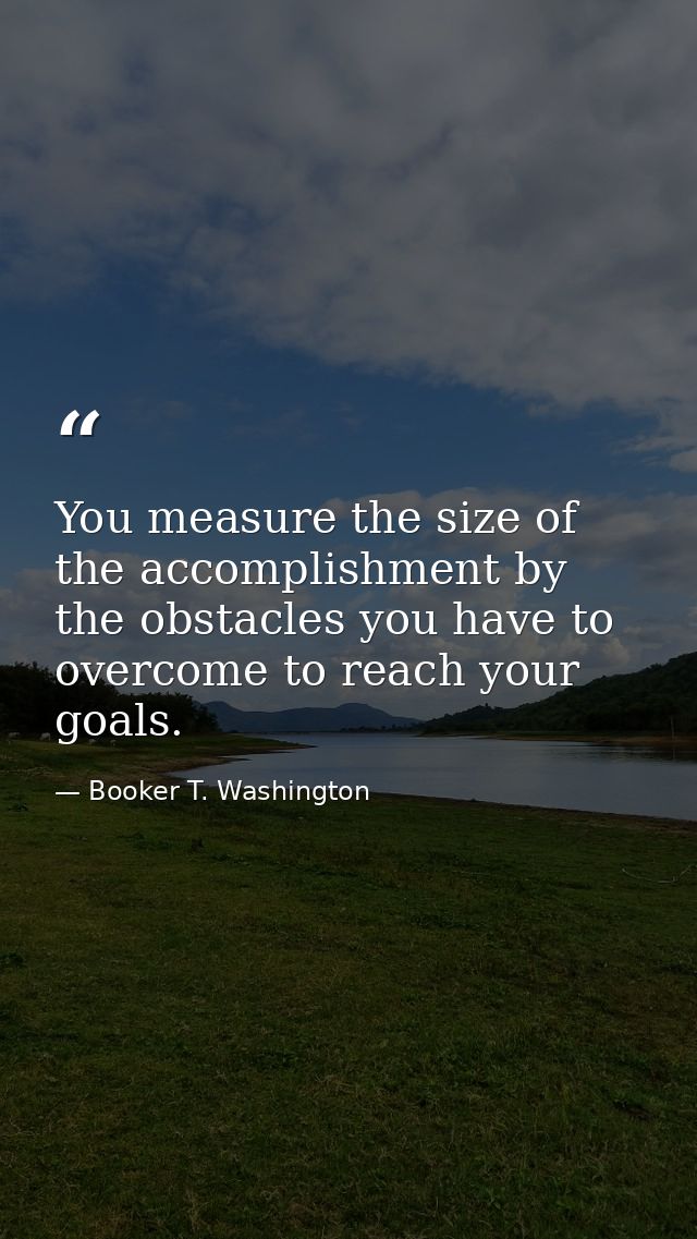 You measure the size of the accomplishment by the obstacles you have to overcome to reach your goals. — Booker T. Washington