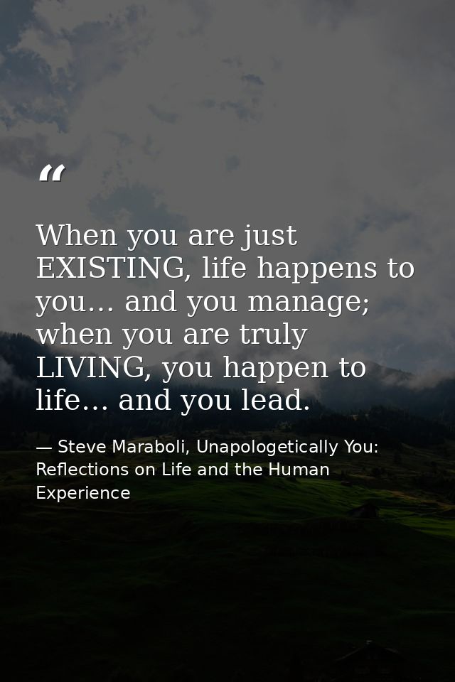 When you are just EXISTING, life happens to you… and you manage; when you are truly LIVING, you happen to life… and you  — Steve Maraboli, Unapologetically You: Reflections on Life and the Human Experience