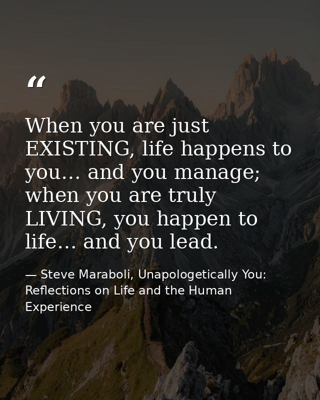 When you are just EXISTING, life happens to you… and you manage; when you are truly LIVING, you happen to life… and you  — Steve Maraboli, Unapologetically You: Reflections on Life and the Human Experience