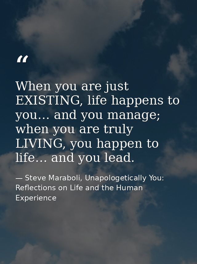 When you are just EXISTING, life happens to you… and you manage; when you are truly LIVING, you happen to life… and you  — Steve Maraboli, Unapologetically You: Reflections on Life and the Human Experience