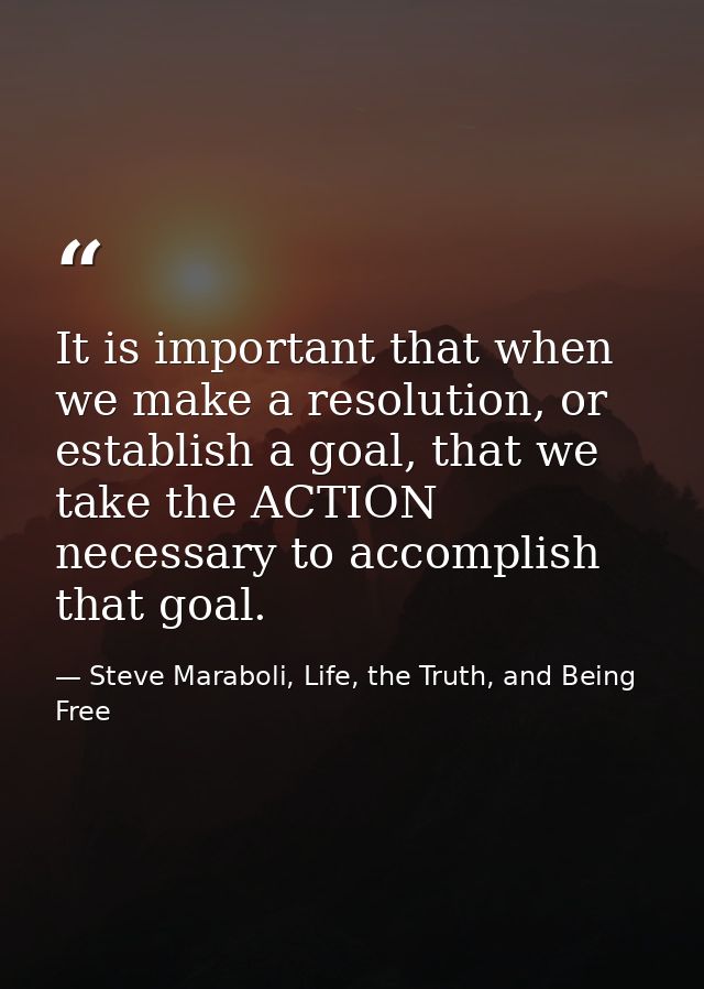 It is important that when we make a resolution, or establish a goal, that we take the ACTION necessary to accomplish tha — Steve Maraboli, Life, the Truth, and Being Free