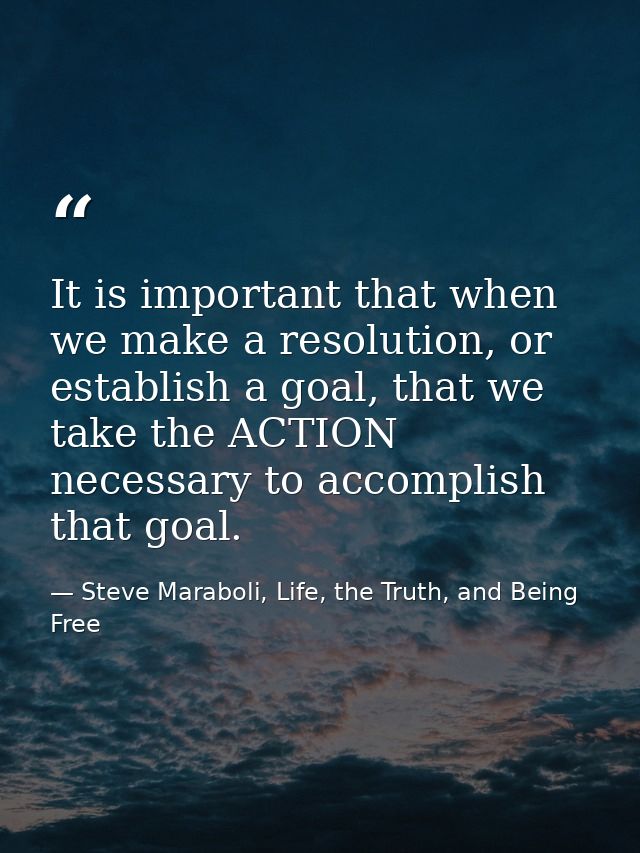 It is important that when we make a resolution, or establish a goal, that we take the ACTION necessary to accomplish tha — Steve Maraboli, Life, the Truth, and Being Free