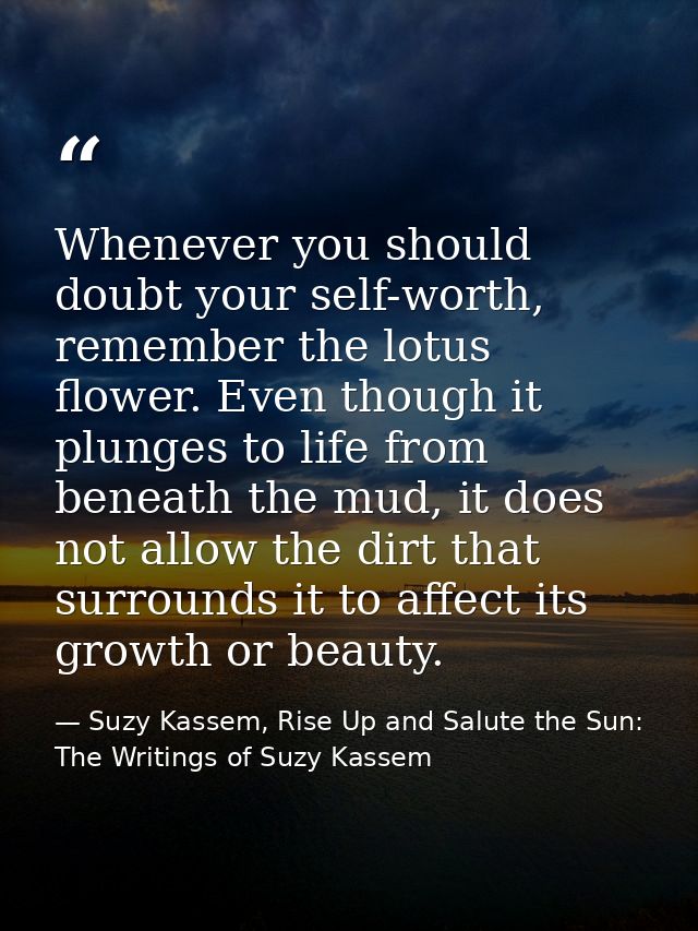 Whenever you should doubt your self-worth, remember the lotus flower. Even though it plunges to life from beneath the mu — Suzy Kassem, Rise Up and Salute the Sun: The Writings of Suzy Kassem