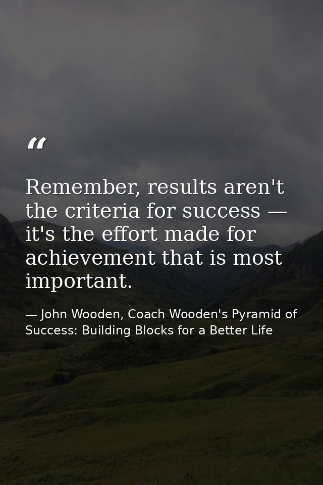 Remember, results aren't the criteria for success — it's the effort made for achievement that is most important. — John Wooden, Coach Wooden's Pyramid of Success: Building Blocks for a Better Life