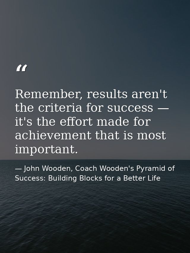 Remember, results aren't the criteria for success — it's the effort made for achievement that is most important. — John Wooden, Coach Wooden's Pyramid of Success: Building Blocks for a Better Life