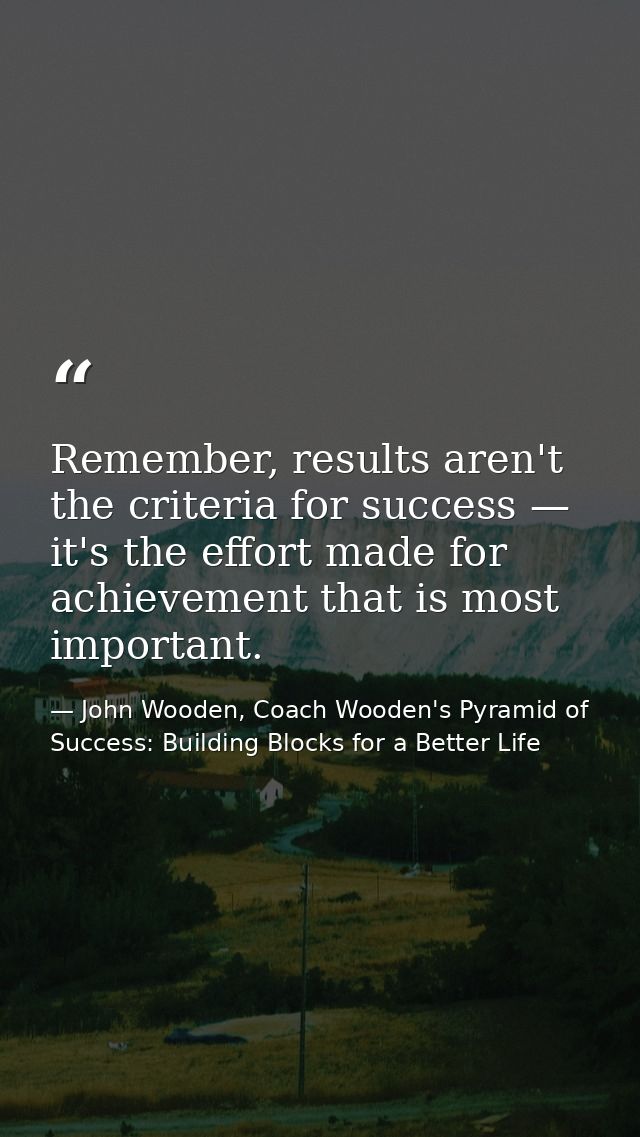 Remember, results aren't the criteria for success — it's the effort made for achievement that is most important. — John Wooden, Coach Wooden's Pyramid of Success: Building Blocks for a Better Life