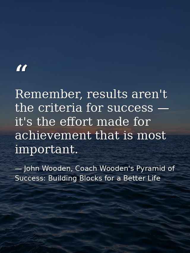 Remember, results aren't the criteria for success — it's the effort made for achievement that is most important. — John Wooden, Coach Wooden's Pyramid of Success: Building Blocks for a Better Life