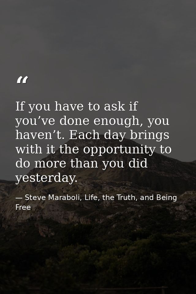 If you have to ask if you’ve done enough, you haven’t. Each day brings with it the opportunity to do more than you did y — Steve Maraboli, Life, the Truth, and Being Free