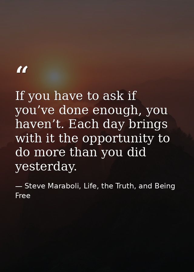 If you have to ask if you’ve done enough, you haven’t. Each day brings with it the opportunity to do more than you did y — Steve Maraboli, Life, the Truth, and Being Free