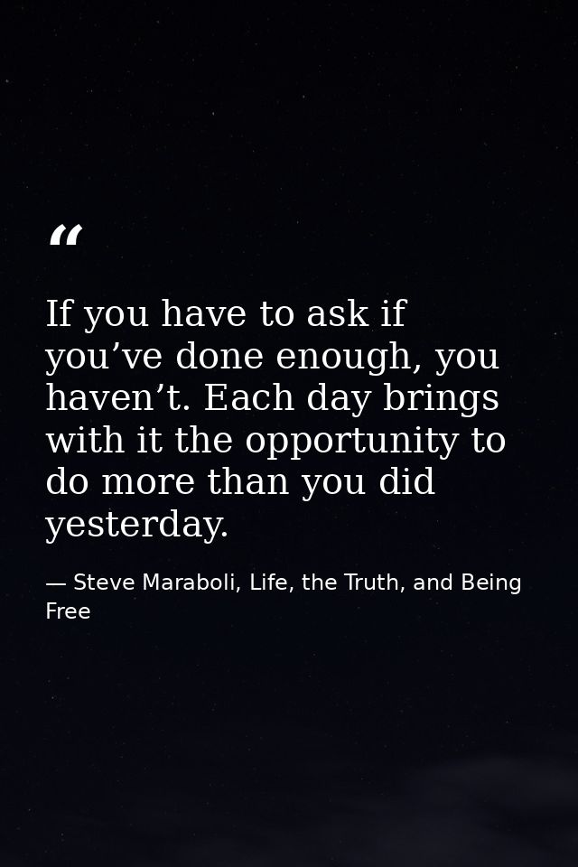 If you have to ask if you’ve done enough, you haven’t. Each day brings with it the opportunity to do more than you did y — Steve Maraboli, Life, the Truth, and Being Free