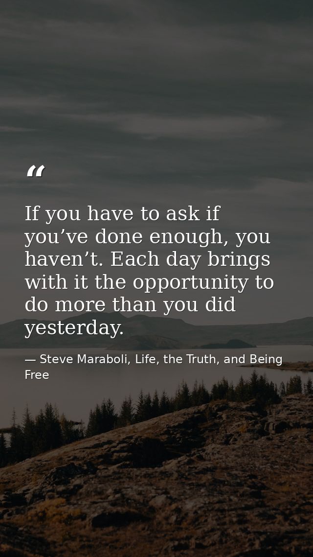 If you have to ask if you’ve done enough, you haven’t. Each day brings with it the opportunity to do more than you did y — Steve Maraboli, Life, the Truth, and Being Free