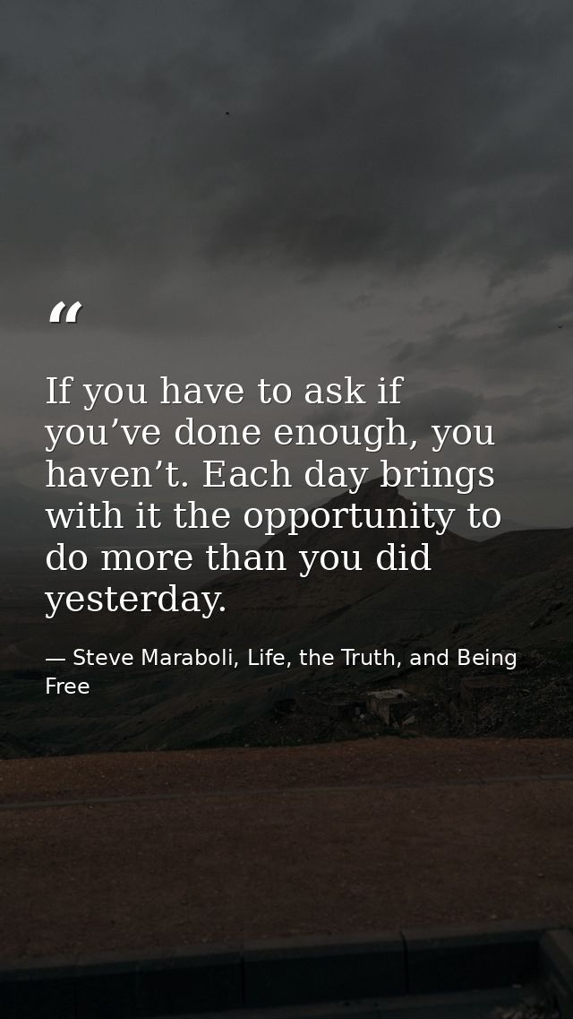 If you have to ask if you’ve done enough, you haven’t. Each day brings with it the opportunity to do more than you did y — Steve Maraboli, Life, the Truth, and Being Free