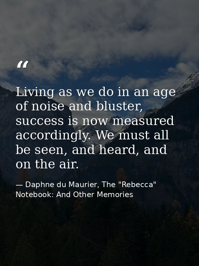 Living as we do in an age of noise and bluster, success is now measured accordingly. We must all be seen, and heard, and — Daphne du Maurier, The "Rebecca" Notebook: And Other Memories
