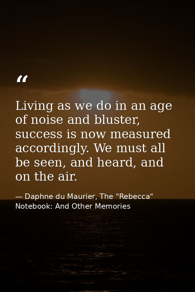 Living as we do in an age of noise and bluster, success is now measured accordingly. We must all be seen, and heard, and — Daphne du Maurier, The "Rebecca" Notebook: And Other Memories