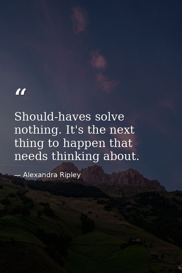 Should-haves solve nothing. It's the next thing to happen that needs thinking about. — Alexandra Ripley