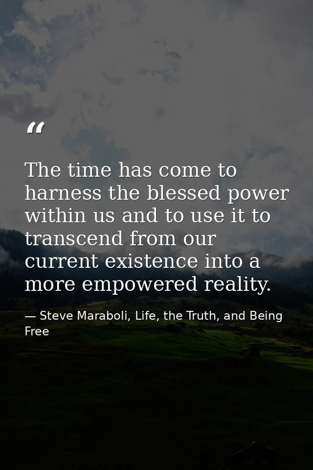 The time has come to harness the blessed power within us and to use it to transcend from our current existence into a mo — Steve Maraboli, Life, the Truth, and Being Free