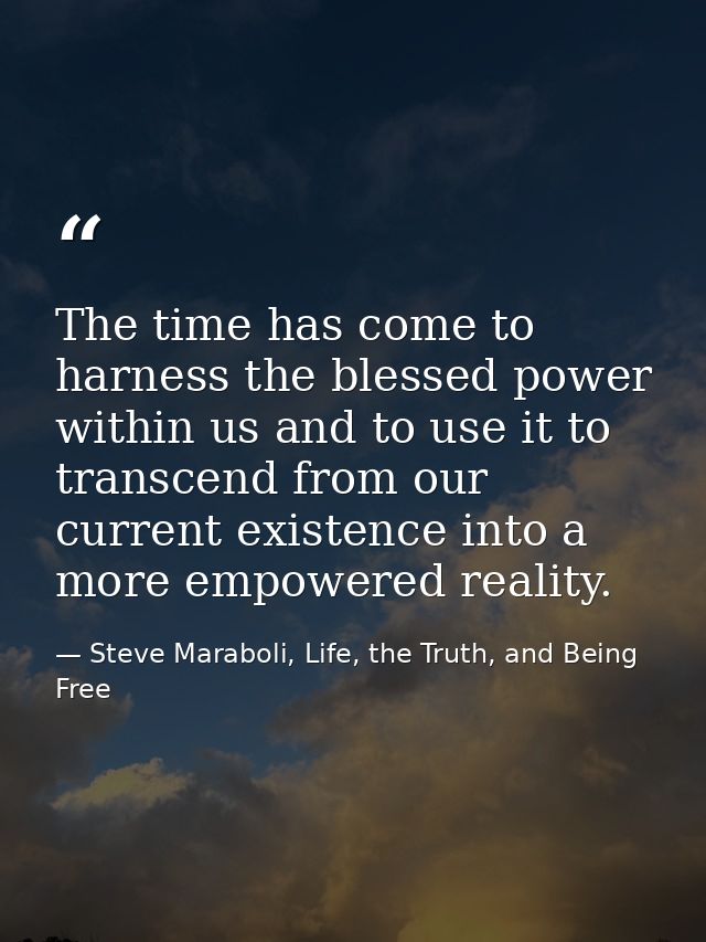 The time has come to harness the blessed power within us and to use it to transcend from our current existence into a mo — Steve Maraboli, Life, the Truth, and Being Free